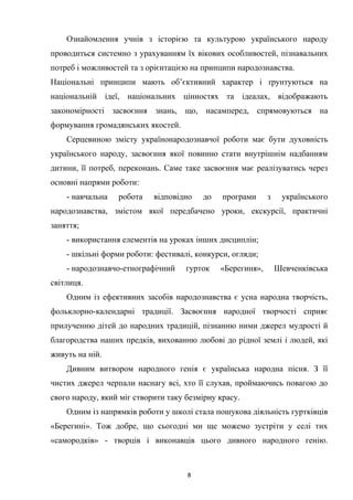 Ознайомлення учнів з історією та культурою українського народу
проводиться системно з урахуванням їх вікових особливостей, пізнавальних
потреб і можливостей та з орієнтацією на принципи народознавства.
Національні принципи мають об’єктивний характер і ґрунтуються на
національній ідеї, національних цінностях та ідеалах, відображають
закономірності засвоєння знань, що, насамперед, спрямовуються на
формування громадянських якостей.
Серцевиною змісту українонародознавчої роботи має бути духовність
українського народу, засвоєння якої повинно стати внутрішнім надбанням
дитини, її потреб, переконань. Саме таке засвоєння має реалізуватись через
основні напрями роботи:
- навчальна робота відповідно до програми з українського
народознавства, змістом якої передбачено уроки, екскурсії, практичні
заняття;
- використання елементів на уроках інших дисциплін;
- шкільні форми роботи: фестивалі, конкурси, огляди;
- народознавчо-етнографічний гурток «Берегиня», Шевченківська
світлиця.
Одним із ефективних засобів народознавства є усна народна творчість,
фольклорно-календарні традиції. Засвоєння народної творчості сприяє
прилученню дітей до народних традицій, пізнанню ними джерел мудрості й
благородства наших предків, вихованню любові до рідної землі і людей, які
живуть на ній.
Дивним витвором народного генія є українська народна пісня. З її
чистих джерел черпали наснагу всі, хто її слухав, проймаючись повагою до
свого народу, який міг створити таку безмірну красу.
Одним із напрямків роботи у школі стала пошукова діяльність гуртківців
«Берегині». Тож добре, що сьогодні ми ще можемо зустріти у селі тих
«самородків» - творців і виконавців цього дивного народного генію.
8
 