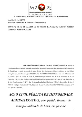 2ª PROMOTORIA DE JUSTIÇA DE DEFESA DA CIDADANIA DE PETROLINA
Inquérito Civil nº 2525775.
Auto nº 2011/559965 (NO IC nº 001/2013 PIP 07-034/2011).
EXMO (A). SR (A). DR (A). JUIZ (A) DE DIREITO DA VARA DA FAZENDA PÚBLICA
COMARCA DE PETROLINA/PE
O MINISTÉRIO PÚBLICO DO ESTADO DE PERNAMBUCO, através do
Promotor de Justiça adiante assinado, usando das prerrogativas que lhe são conferidas pela Constituição
da República e sendo responsáveis pela defesa dos interesses difusos, coletivos e individuais
homogêneos e, notadamente, pela DEFESA DO PATRIMÔNIO PÚBLICO, vem, com fulcro nos art.
37, caput e § 4º, art. 127 e art. 129, III, da Constituição Federal, arts. 1º e 25, inciso IV, b, da Lei
Federal nº 8.625/93 (Lei Orgânica Nacional do Ministério Público - LONMP), arts. 1° e 4º, inciso IV, b,
da Lei Complementar nº 12/94 (Lei Orgânica Estadual do Ministério Público), disposições da Lei n°
7.347/85 e artigos 10, incisos I, VIII, IX e XII, 11, I, e 17 da Lei Federal nº 8.429/92, à presença de V.
Exa. ajuizar a presente
AÇÃO CIVIL PÚBLICA DE IMPROBIDADE
ADMINISTRATIVA, com pedido liminar de
indisponibilidade de bens, em face de
1
 