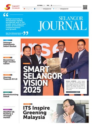 ITS Inspire
Greening
Malaysia
PROPERTY
FREE
Selangor
Implements
Smart Docket
Journey
Towards IR 4.0
Becoming a
high-income
nation
Revolutionising
Sukuk
MASPEX’18:
Building a
stronger
market
2
6
12
5
13
14
NEWS
FEATURE
FEATURE
FEATURE
OCTOBER, 2018 selangorjournal.my
facebook.com/selangorjournal/selangortv.my twitter.com/selangorjournalf
Digital economy is
developing rapidly
worldwide and is the
single most important
driver of innovation,
competitiveness
and growth.
Dato’ Seri Mohamed Azmin Ali
Minister of Economic Affairs
BUSINESS
SMART
SELANGOR
VISION
2025
KUALA LUMPUR - Asia’s largest
smart city event, the Selangor Smart
City & Digital Economy Convention
2018 (SDEC 2018) saw over 200 ex-
hibitors and 8,000 attendees at its
third iteration of the international
convention.
Story continues on page 8
FEATURE
 
