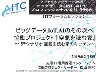 Copyright © 2019 Advanced IT Consortium to Evaluate, Apply and Drive All Rights Reserved.
ビッグデータ,IoT,AIのその次へ
協働プロジェクト 『空気を...