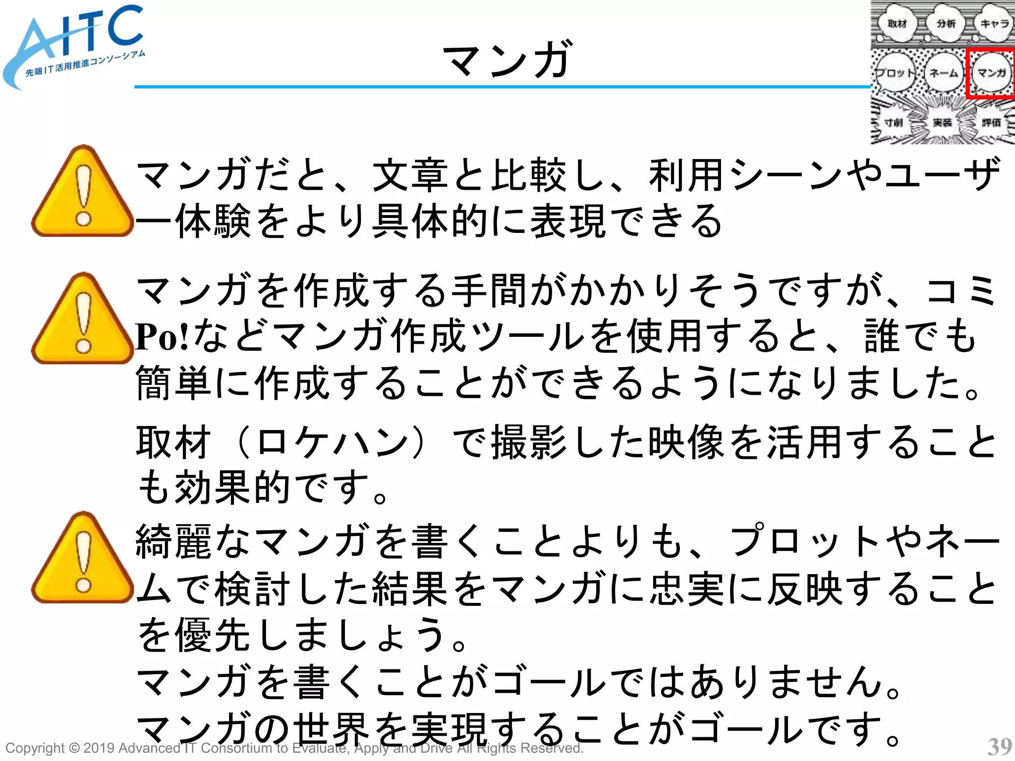 Copyright © 2019 Advanced IT Consortium to Evaluate, Apply and Drive All Rights Reserved. 39
マンガ
マンガだと、文章と比較し、利用シーンやユーザ
ー体験をより具体的に表現できる
綺麗なマンガを書くことよりも、プロットやネー
ムで検討した結果をマンガに忠実に反映すること
を優先しましょう。
マンガを書くことがゴールではありません。
マンガの世界を実現することがゴールです。
マンガを作成する手間がかかりそうですが、コミ
Po!などマンガ作成ツールを使用すると、誰でも
簡単に作成することができるようになりました。
取材（ロケハン）で撮影した映像を活用すること
も効果的です。
 