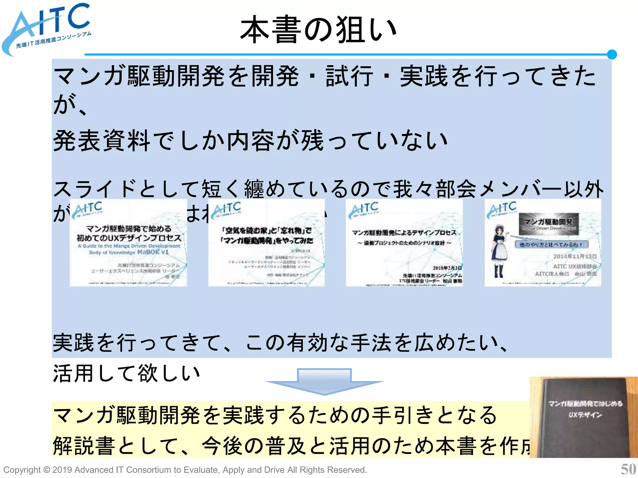 Copyright © 2019 Advanced IT Consortium to Evaluate, Apply and Drive All Rights Reserved. 50
本書の狙い
マンガ駆動開発を開発・試行・実践を行ってきた
が、
発表資料でしか内容が残っていない
スライドとして短く纏めているので我々部会メンバー以外
が実践するにはわかりにくい
実践を行ってきて、この有効な手法を広めたい、
活用して欲しい
マンガ駆動開発を実践するための手引きとなる
解説書として、今後の普及と活用のため本書を作成
 