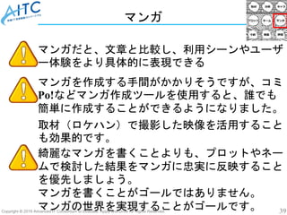 Copyright © 2019 Advanced IT Consortium to Evaluate, Apply and Drive All Rights Reserved. 39
マンガ
マンガだと、文章と比較し、利用シーンやユーザ
ー体験をより具体的に表現できる
綺麗なマンガを書くことよりも、プロットやネー
ムで検討した結果をマンガに忠実に反映すること
を優先しましょう。
マンガを書くことがゴールではありません。
マンガの世界を実現することがゴールです。
マンガを作成する手間がかかりそうですが、コミ
Po!などマンガ作成ツールを使用すると、誰でも
簡単に作成することができるようになりました。
取材（ロケハン）で撮影した映像を活用すること
も効果的です。
 