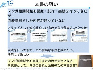 Copyright © 2019 Advanced IT Consortium to Evaluate, Apply and Drive All Rights Reserved. 50
本書の狙い
マンガ駆動開発を開発・試行・実践を行ってきた
が、
発表資料でしか内容が残っていない
スライドとして短く纏めているので我々部会メンバー以外
が実践するにはわかりにくい
実践を行ってきて、この有効な手法を広めたい、
活用して欲しい
マンガ駆動開発を実践するための手引きとなる
解説書として、今後の普及と活用のため本書を作成
 