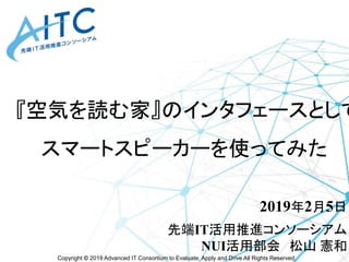 Copyright © 2019 Advanced IT Consortium to Evaluate, Apply and Drive All Rights Reserved.
『空気を読む家』のインタフェースとして
スマートスピーカーを使ってみた
2019年2月5日
先端IT活用推進コンソーシアム
NUI活用部会 松山 憲和
 