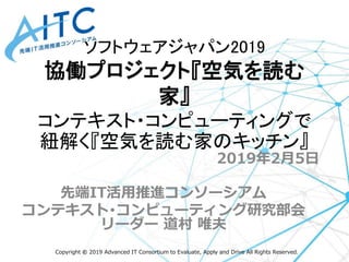 Copyright © 2019 Advanced IT Consortium to Evaluate, Apply and Drive All Rights Reserved.
2019年2月5日
先端IT活用推進コンソーシアム
コンテキスト･コンピューティング研究部会
リーダー 道村 唯夫
ソフトウェアジャパン2019
協働プロジェクト『空気を読む
家』
コンテキスト・コンピューティングで
紐解く『空気を読む家のキッチン』
 