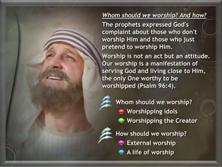 Whom should we worship?
Worshipping idols
Worshipping the Creator
How should we worship?
External worship
A life of worship
Whom should we worship? And how?
The prophets expressed God's
complaint about those who don't
worship Him and those who just
pretend to worship Him.
Worship is not an act but an attitude.
Our worship is a manifestation of
serving God and living close to Him,
the only One worthy to be
worshipped (Psalm 96:4).
 