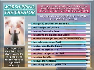 Why should we worship God (Dt. 10:17-22;
Ps. 146:5-10; Is. 61:11)?
He is great, powerful and fearsome
He has respect of persons
He doesn't accept bribery
He is fair to the orphans and widows
He loves the stranger and provides bread and clothes
He made heavens and Earth
He gives bread to the hungry
He sets the captives free
He opens the eyes of the blind
He raises the fallen
He loves the righteous
He makes justice and praise flow
God is just and
merciful. He has
always cared for
His people and
for the poor and
oppressed
especially.
WORSHIPPING
THE CREATOR
“He is your praise, and He is your God, who has
done for you these great and awesome things
which your eyes have seen.” (Deuteronomy 10:21)
 