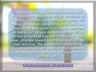 “As the word of God is meditated upon and
practiced, the whole man will be ennobled. In
righteous and merciful dealing, the hands will
reveal, as a signet, the principles of God’s law.
They will be kept clean from bribes, and from
all that is corrupt and deceptive. They will be
active in works of love and compassion. The
eyes, directed toward a noble purpose, will be
clear and true. The expressive countenance,
the speaking eye, will testify to the blameless
character of him who loves and honors the
word of God.”
E.G.W. (The Desire of Ages, cp. 67, p. 612)
 