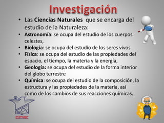 • Las Ciencias Naturales que se encarga del
estudio de la Naturaleza:
• Astronomía: se ocupa del estudio de los cuerpos
celestes,
• Biología: se ocupa del estudio de los seres vivos
• Física: se ocupa del estudio de las propiedades del
espacio, el tiempo, la materia y la energía,
• Geología: se ocupa del estudio de la forma interior
del globo terrestre
• Química: se ocupa del estudio de la composición, la
estructura y las propiedades de la materia, así
como de los cambios de sus reacciones químicas.
 