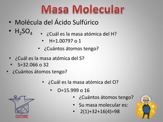 • Molécula del Ácido Sulfúrico
• H2SO4
• H=1.00797 o 1
• ¿Cuántos átomos tengo?
• ¿Cuál es la masa atómica del O?
• O=15.999 o 16
• ¿Cuántos átomos tengo?
• Su masa molecular es:
• 2(1)+32+16(4)=98
• ¿Cuál es la masa atómica del S?
• S=32.066 o 32
• ¿Cuántos átomos tengo?
• ¿Cuál es la masa atómica del H?
 