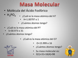 • Molécula del Ácido Fosfórico
• H3PO4 • ¿Cuál es la masa atómica del H?
• H=1.00797 o 1
• ¿Cuántos átomos tengo?
• ¿Cuál es la masa atómica del O?
• O=15.999 o 16
• ¿Cuántos átomos tengo?
• Su masa molecular es:
• 3(1)+31+16(4)=98
• ¿Cuál es la masa atómica del P?
• S=30.973 o 31
• ¿Cuántos átomos tengo?
 
