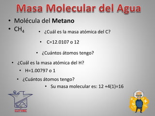 • Molécula del Metano
• CH4 • ¿Cuál es la masa atómica del C?
• C=12.0107 o 12
• ¿Cuántos átomos tengo?
• ¿Cuál es la masa atómica del H?
• H=1.00797 o 1
• ¿Cuántos átomos tengo?
• Su masa molecular es: 12 +4(1)=16
 