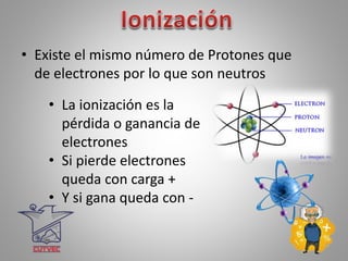 • Existe el mismo número de Protones que
de electrones por lo que son neutros
• La ionización es la
pérdida o ganancia de
electrones
• Si pierde electrones
queda con carga +
• Y si gana queda con -
 