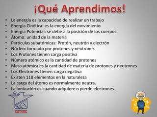 • La energía es la capacidad de realizar un trabajo
• Energía Cinética: es la energía del movimiento
• Energía Potencial: se debe a la posición de los cuerpos
• Átomo: unidad de la materia
• Partículas subatómicas: Protón, neutrón y electrón
• Núcleo: formado por protones y neutrones
• Los Protones tienen carga positiva
• Número atómico es la cantidad de protones
• Masa atómica es la cantidad de materia de protones y neutrones
• Los Electrones tienen carga negativa
• Existen 118 elementos en la naturaleza
• La carga del átomo es normalmente neutra.
• La ionización es cuando adquiere o pierde electrones.
 