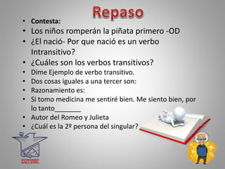 • Contesta:
• Los niños romperán la piñata primero -OD
• ¿El nació- Por que nació es un verbo
Intransitivo?
• ¿Cuáles son los verbos transitivos?
• Dime Ejemplo de verbo transitivo.
• Dos cosas iguales a una tercer son:
• Razonamiento es:
• Si tomo medicina me sentiré bien. Me siento bien, por
lo tanto_______
• Autor del Romeo y Julieta
• ¿Cuál es la 2º persona del singular?
 