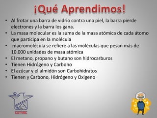 • Al frotar una barra de vidrio contra una piel, la barra pierde
electrones y la barra los gana.
• La masa molecular es la suma de la masa atómica de cada átomo
que participa en la molécula
• macromolécula se refiere a las moléculas que pesan más de
10.000 unidades de masa atómica
• El metano, propano y butano son hidrocarburos
• Tienen Hidrógeno y Carbono
• El azúcar y el almidón son Carbohidratos
• Tienen y Carbono, Hidrógeno y Oxigeno
 