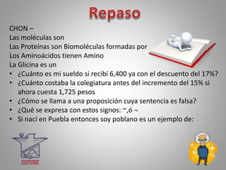 CHON –
Las moléculas son
Las Proteínas son Biomoléculas formadas por
Los Aminoácidos tienen Amino
La Glicina es un
• ¿Cuánto es mi sueldo si recibí 6,400 ya con el descuento del 17%?
• ¿Cuánto costaba la colegiatura antes del incremento del 15% si
ahora cuesta 1,725 pesos
• ¿Cómo se llama a una proposición cuya sentencia es falsa?
• ¿Qué se expresa con estos signos: ~,ó ¬
• Si nací en Puebla entonces soy poblano es un ejemplo de:
 