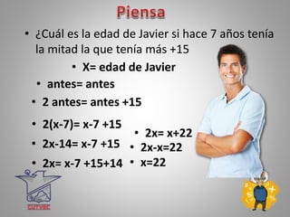 • ¿Cuál es la edad de Javier si hace 7 años tenía
la mitad la que tenía más +15
• X= edad de Javier
• 2 antes= antes +15
• 2(x-7)= x-7 +15
• 2x-14= x-7 +15
• 2x= x-7 +15+14
• 2x= x+22
• 2x-x=22
• x=22
• antes= antes
 