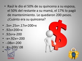 • Raúl le dio el 50% de su quincena a su esposa,
el 50% del restante a su mamá, el 17% lo pagó
de mantenimiento. Le quedaron 200 pesos.
¿Cuánto era su quincena?
• .5x+.25x+.17x+200=x
• .92x+200=x
• .92x=x-200
• -x+.92x=-200
• -.08x=-200
• -X=-200/.08
•
 