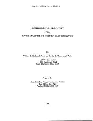Special Publication SJ 91-SP13
BIOFERMENTATION PILOT STUDY
FOR
WATER HYACINTH AND GIZZARD SHAD COMPOSTING
By
William C. Hackett, D.V.M. and Orville C. Thompson, D.V.M.
AGRON Corporation
11000 Huntington Road
South Charleston, Ohio 45368
Prepared for
St. Johns River Water Management District
Post Office Box 1429
Palatka, Florida 32178-1429
1991
 