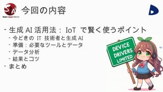 今回の内容
- 生成 AI 活用法： IoT で賢く使うポイント
- 今どきの IT 技術者と生成 AI
- 準備：必要なツールとデータ
- データ分析
- 結果とコツ
- まとめ
 