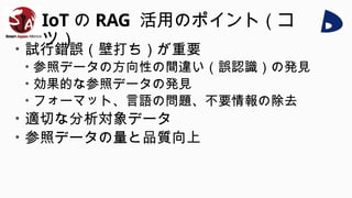 IoT の RAG 活用のポイント（コ
ツ）
• 試行錯誤（壁打ち）が重要
• 参照データの方向性の間違い（誤認識）の発見
• 効果的な参照データの発見
• フォーマット、言語の問題、不要情報の除去
• 適切な分析対象データ
• 参照データの量と品質向上
 