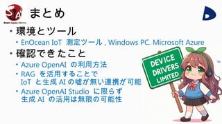まとめ
• 環境とツール
• EnOcean IoT 測定ツール , Windows PC, Microsoft Azure
• 確認できたこと
• Azure OpenAI の利用方法
• RAG を活用することで
IoT と生成 AI の嘘が無い連携が可能
• Azure OpenAI Studio に限らず
生成 AI の活用は無限の可能性
 