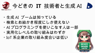 今どきの IT 技術者と生成 AI
• 生成 AI ブームは知っている
• 検索とお絵かき程度にしか使えない
• AI プログラミングを使いこなす人は一部
• 実用化レベルの取り組みはわずか
• IoT 系企業の取り組み度合いは低い
 