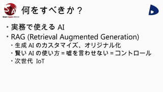 何をすべきか？
• 実務で使える AI
• RAG (Retrieval Augmented Generation)
• 生成 AI のカスタマイズ、オリジナル化
• 賢い AI の使い方＝嘘を言わせない＝コントロール
• 次世代 IoT
 