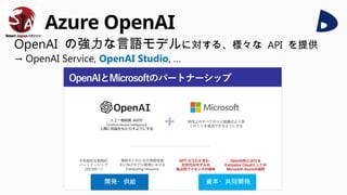 Azure OpenAI
OpenAI の強力な言語モデルに対する、様々な API を提供
→ OpenAI Service, OpenAI Studio, …
開発・供給 資本・共同開発
 