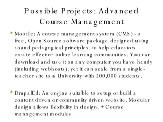 Possible Projects: Advanced Course Management Moodle: A course management system (CMS) - a free, Open Source software package designed using sound pedagogical principles, to help educators create effective online learning communities. You can download and use it on any computer you have handy (including webhosts), yet it can scale from a single-teacher site to a University with 200,000 students. DrupalEd: An engine suitable to setup or build a content driven or community driven website. Modular design allows flexibility in design. + Course management modules 