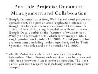 Possible Projects: Document Management and Collaboration Google Documents: A free, Web-based word processor, spreadsheet, and presentation application offered by Google. It allows users to create and edit documents online while collaborating in real-time with other users. Google Docs combines the features of two services, Writely and Spreadsheets, which were merged into a single product on October 10, 2006. A third product for presentations, including technology designed by Tonic Systems, was released on September 17, 2007. ZOHO: Zoho is a suite of web services offered by AdventNet. The different web services can be accessed with just a browser & an internet connection. The best part is you don't require to install any software on your computer. 