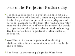 Possible Projects: Podcasting Podcast: A collection of digital media files which is distributed over the Internet, often using syndication feeds, for playback on portable media players and personal computers. The term, like "radio", can refer either to the content itself or to the method by which it is syndicated; the latter is also termed podcasting. The host or author of a podcast is often called a podcaster. WordPress: A semantic personal publishing platform with a focus on aesthetics, web standards, and usability. PodPress: A podcasting plugin for WordPress. 