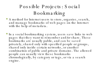 Possible Projects: Social Bookmarking A method for Internet users to store, organize, search, and manage bookmarks of web pages on the Internet with the help of metadata. In a social bookmarking system, users save links to web pages that they want to remember and/or share. These bookmarks are usually public, and can be saved privately, shared only with specified people or groups, shared only inside certain networks, or another combination of public and private domains. The allowed people can usually view these bookmarks chronologically, by category or tags, or via a search engine. 