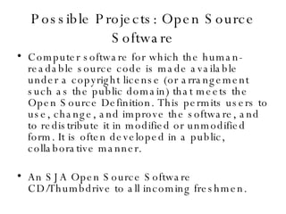 Possible Projects: Open Source Software Computer software for which the human-readable source code is made available under a copyright license (or arrangement such as the public domain) that meets the Open Source Definition. This permits users to use, change, and improve the software, and to redistribute it in modified or unmodified form. It is often developed in a public, collaborative manner. An SJA Open Source Software CD/Thumbdrive to all incoming freshmen. 