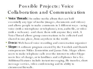 Possible Projects: Voice Collaboration and Communication Voice Threads:  An online media album that can hold essentially any type of media (images, documents and videos) and allows people to make comments in 5 different ways - using voice (with a microphone or telephone), text, audio file, or video (with a webcam) - and share them with anyone they wish. A VoiceThread allows group conversations to be collected and shared in one place, from anywhere in the world. Evoca:  Web-based voice recording and conversation organizer Skype:  A software program created by the Swedish and Danish entrepreneurs Niklas Zennström and Janus Friis. Skype allows users to make telephone calls over the internet to other Skype users free of charge, or to landlines and cell phones for a fee. Additional features include instant messaging, file transfer, short message service, video conferencing and its ability to circumvent firewalls. 