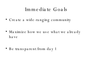 Immediate Goals Create a wide-ranging community Maximize how we use what we already have Be transparent from day 1 