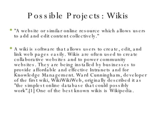 Possible Projects: Wikis "A website or similar online resource which allows users to add and edit content collectively." A wiki is software that allows users to create, edit, and link web pages easily. Wikis are often used to create collaborative websites and to power community websites. They are being installed by businesses to provide affordable and effective Intranets and for Knowledge Management. Ward Cunningham, developer of the first wiki, WikiWikiWeb, originally described it as "the simplest online database that could possibly work".[1] One of the best known wikis is Wikipedia. 