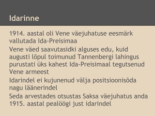 Idarinne
1914. aastal oli Vene väejuhatuse eesmärk
vallutada Ida-Preisimaa
Vene väed saavutasidki alguses edu, kuid
augusti lõpul toimunud Tannenbergi lahingus
purustati üks kahest Ida-Preisimaal tegutsenud
Vene armeest
Idarindel ei kujunenud välja positsioonisõda
nagu läänerindel
Seda arvestades otsustas Saksa väejuhatus anda
1915. aastal pealöögi just idarindel
 
