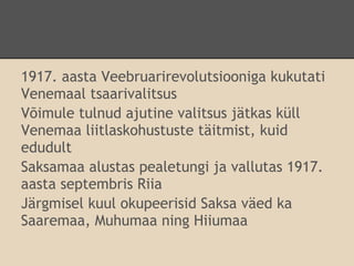1917. aasta Veebruarirevolutsiooniga kukutati
Venemaal tsaarivalitsus
Võimule tulnud ajutine valitsus jätkas küll
Venemaa liitlaskohustuste täitmist, kuid
edudult
Saksamaa alustas pealetungi ja vallutas 1917.
aasta septembris Riia
Järgmisel kuul okupeerisid Saksa väed ka
Saaremaa, Muhumaa ning Hiiumaa
 