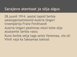 Sarajevo atentaat ja sõja algus
28.juunil 1914. aastal tapsid Serbia
salaorganisatsioonid Austria Ungari
troonipärija Franz Ferdinandi
Austria Ungari pealinnas nõuti kohe sõja
alustamist Serbia vastu
Kuna Serbia selja taga seisis Venemaa, siis oli
Viinil vaja ka Saksamaa toetust
 
 