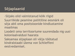 Sõjaplaanid
-Sõjaks olid valmistanud kõik riigid
Suurriikide peamine poliitiline eesmärk oli
sõja abil oma positsioonide kindlustamine
maailmas
Loodeti oma territooriume suurendada nig uusi
koloniaalvaldusi haarata
Saksamaa sõjaplaan oli välja tõõtatud
kindralstaabi ülema von Schlieffeni
eestvedamisel.
 