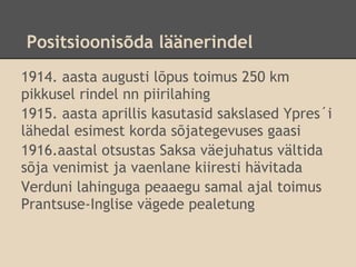 Positsioonisõda läänerindel
1914. aasta augusti lõpus toimus 250 km
pikkusel rindel nn piirilahing
1915. aasta aprillis kasutasid sakslased Ypres´i
lähedal esimest korda sõjategevuses gaasi
1916.aastal otsustas Saksa väejuhatus vältida
sõja venimist ja vaenlane kiiresti hävitada
Verduni lahinguga peaaegu samal ajal toimus
Prantsuse-Inglise vägede pealetung
 