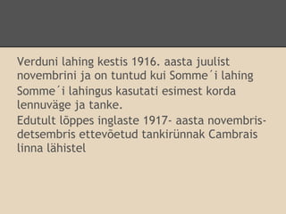 Verduni lahing kestis 1916. aasta juulist
novembrini ja on tuntud kui Somme´i lahing
Somme´i lahingus kasutati esimest korda
lennuväge ja tanke.
Edutult lõppes inglaste 1917- aasta novembris-
detsembris ettevõetud tankirünnak Cambrais
linna lähistel
 