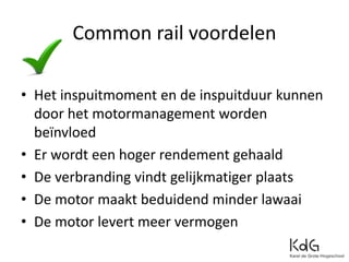 Common rail voordelen
• Het inspuitmoment en de inspuitduur kunnen
door het motormanagement worden
beïnvloed
• Er wordt een hoger rendement gehaald
• De verbranding vindt gelijkmatiger plaats
• De motor maakt beduidend minder lawaai
• De motor levert meer vermogen
 