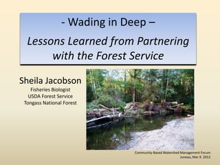 - Wading in Deep –
  Lessons Learned from Partnering
       with the Forest Service
Sheila Jacobson
    Fisheries Biologist
   USDA Forest Service
 Tongass National Forest




                               Community-Based Watershed Management Forum
                                                         Juneau, Mar 9. 2012
 