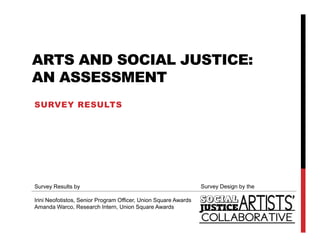 ARTS AND SOCIAL JUSTICE:
AN ASSESSMENT
SURVEY RESULTS




Survey Results by                                               Survey Design by the

Irini Neofotistos Senior Program Officer, Union Square Awards
      Neofotistos,               Officer
Amanda Warco, Research Intern, Union Square Awards
 