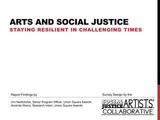 ARTS AND SOCIAL JUSTICE
STAYING RESILIENT IN CHALLENGING TIMES




Report Findings by                                               Survey Design by the

Irini Neofotistos, Senior Program Officer, Union Square Awards
Amanda Warco, Research Intern, Union Square Awards
 