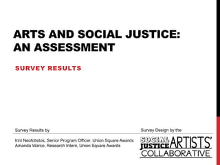 ARTS AND SOCIAL JUSTICE:
AN ASSESSMENT
SURVEY RESULTS




Survey Results by                                                Survey Design by the

Irini Neofotistos, Senior Program Officer, Union Square Awards
Amanda Warco, Research Intern, Union Square Awards
 